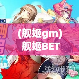 (舰姬gm) 舰姬BETA新浪潮：重新定义战斗姿态，解锁未来战舰的无限潜能，一场战略与科技的碰撞！